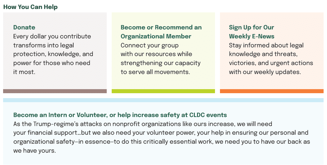 An information section titled 'How You Can Help' for the Civil Liberties Defense Center (CLDC), featuring three colored panels with different ways to support: Donate (light gray panel): Explains that contributions provide legal protection, knowledge, and power for those who need it most. Become or Recommend an Organizational Member (light green panel): Describes how groups can connect with CLDC resources while strengthening their capacity to serve all movements. Sign Up for Our Weekly E-News (light orange panel): Invites people to stay informed about legal knowledge, threats, victories, and urgent actions through weekly updates. Below these panels is a light blue section about becoming an intern or volunteer, which mentions concerns about 'Trump-regime's attacks on nonprofit organizations' and emphasizes the need for both financial and volunteer support to ensure organizational safety.